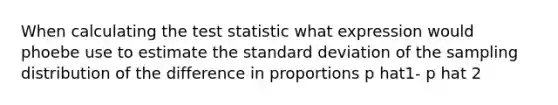 When calculating <a href='https://www.questionai.com/knowledge/kzeQt8hpQB-the-test-statistic' class='anchor-knowledge'>the test statistic</a> what expression would phoebe use to estimate the <a href='https://www.questionai.com/knowledge/kqGUr1Cldy-standard-deviation' class='anchor-knowledge'>standard deviation</a> of the sampling distribution of the difference in proportions p hat1- p hat 2