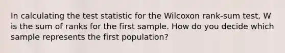 In calculating the test statistic for the Wilcoxon rank-sum test, W is the sum of ranks for the first sample. How do you decide which sample represents the first population?