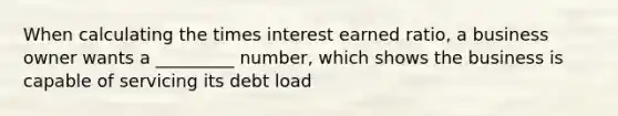 When calculating the times interest earned ratio, a business owner wants a _________ number, which shows the business is capable of servicing its debt load