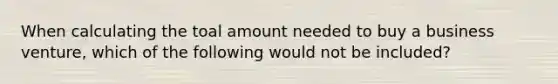 When calculating the toal amount needed to buy a business venture, which of the following would not be included?