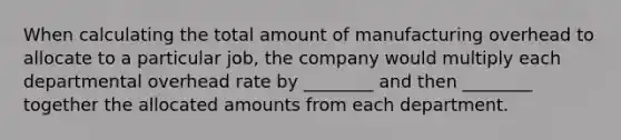 When calculating the total amount of manufacturing overhead to allocate to a particular job, the company would multiply each departmental overhead rate by ________ and then ________ together the allocated amounts from each department.