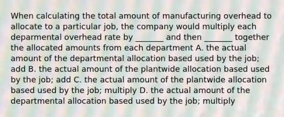 When calculating the total amount of manufacturing overhead to allocate to a particular job, the company would multiply each deparmental overhead rate by _______ and then _______ together the allocated amounts from each department A. the actual amount of the departmental allocation based used by the job; add B. the actual amount of the plantwide allocation based used by the job; add C. the actual amount of the plantwide allocation based used by the job; multiply D. the actual amount of the departmental allocation based used by the job; multiply