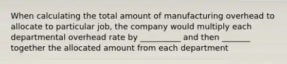 When calculating the total amount of manufacturing overhead to allocate to particular job, the company would multiply each departmental overhead rate by __________ and then _______ together the allocated amount from each department