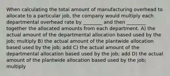 When calculating the total amount of manufacturing overhead to allocate to a particular job, the company would multiply each departmental overhead rate by ________ and then ________ together the allocated amounts from each department. A) the actual amount of the departmental allocation based used by the job; multiply B) the actual amount of the plantwide allocation based used by the job; add C) the actual amount of the departmental allocation based used by the job; add D) the actual amount of the plantwide allocation based used by the job; multiply