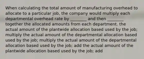 When calculating the total amount of manufacturing overhead to allocate to a particular job, the company would multiply each departmental overhead rate by ________ and then ________ together the allocated amounts from each department. the actual amount of the plantwide allocation based used by the job; multiply the actual amount of the departmental allocation based used by the job; multiply the actual amount of the departmental allocation based used by the job; add the actual amount of the plantwide allocation based used by the job; add