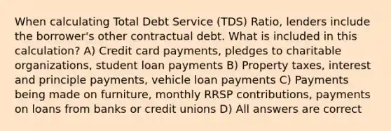 When calculating Total Debt Service (TDS) Ratio, lenders include the borrower's other contractual debt. What is included in this calculation? A) Credit card payments, pledges to charitable organizations, student loan payments B) Property taxes, interest and principle payments, vehicle loan payments C) Payments being made on furniture, monthly RRSP contributions, payments on loans from banks or credit unions D) All answers are correct