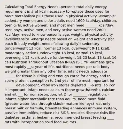 Calculating Total Energy Needs -person's total daily energy requirement is # of kcal necessary to replace those used for basic metabolism plus those used in physical activity. -example: sedentary women and older adults need 1600 kcal/day. children, teen girls, active women, and most men need _______ kcal/day. teen boys, active men, and very active women need 2800 kcal/day. -need to know person's age, weight, physical activity level/intensity. -energy needs based on weight and activity (for each lb body weight, needs following daily): sedentary (underweight 13 kcal, normal 13 kcal, overweight 9-11 kcal), moderately active (underweight 18 kcal, normal 16 kcal, overweight 13 kcal), active (underweight 18-23 kcal, 18 kcal, 16 cal) Nutrition Throughout Lifespan INFANTS 1 YR -humans grow most rapidly __st year of life, nutritional needs per unit body weight greater than any other time. infant needs adequate ______ for tissue building and enough carbs for energy and to spare protein. conception to 2nd year of life most important for ______ development. -fetal iron stores depleted __-6 mts, so iron is important. infant needs calcium (bone growth/teeth), calcium and vit ___ for iron absorption, vit D for ________ regulation. -infants higher metabolic rate than adults, need more fluid (greater water loss through skin/immature kidneys) -eat only breast milk or formula, breastfeeding enhances immune system, passive immunities, reduce risk SIDS, reduces disease risks like diabetes, asthma, leukemia. recommended breast feeding ____ mts with incorporation solid food 4-6 mts.