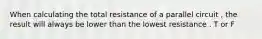 When calculating the total resistance of a parallel circuit , the result will always be lower than the lowest resistance . T or F