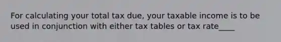 For calculating your total tax due, your taxable income is to be used in conjunction with either tax tables or tax rate____