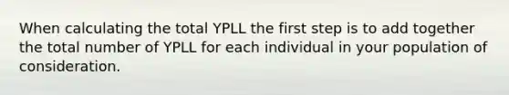 When calculating the total YPLL the first step is to add together the total number of YPLL for each individual in your population of consideration.