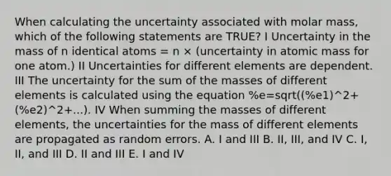 When calculating the uncertainty associated with molar mass, which of the following statements are TRUE? I Uncertainty in the mass of n identical atoms = n × (uncertainty in atomic mass for one atom.) II Uncertainties for different elements are dependent. III The uncertainty for the sum of the masses of different elements is calculated using the equation %e=sqrt((%e1)^2+(%e2)^2+...). IV When summing the masses of different elements, the uncertainties for the mass of different elements are propagated as random errors. A. I and III B. II, III, and IV C. I, II, and III D. II and III E. I and IV