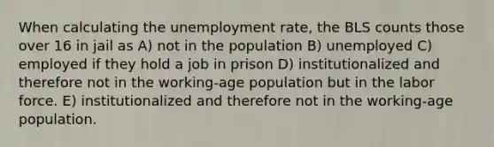 When calculating the unemployment rate, the BLS counts those over 16 in jail as A) not in the population B) unemployed C) employed if they hold a job in prison D) institutionalized and therefore not in the working-age population but in the labor force. E) institutionalized and therefore not in the working-age population.