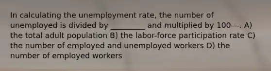 In calculating the unemployment rate, the number of unemployed is divided by _________ and multiplied by 100---. A) the total adult population B) the labor-force participation rate C) the number of employed and unemployed workers D) the number of employed workers