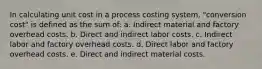 In calculating unit cost in a process costing system, "conversion cost" is defined as the sum of: a. Indirect material and factory overhead costs. b. Direct and indirect labor costs. c. Indirect labor and factory overhead costs. d. Direct labor and factory overhead costs. e. Direct and indirect material costs.