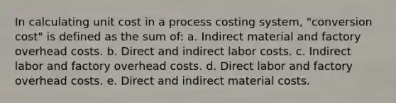 In calculating unit cost in a process costing system, "conversion cost" is defined as the sum of: a. Indirect material and factory overhead costs. b. Direct and indirect labor costs. c. Indirect labor and factory overhead costs. d. Direct labor and factory overhead costs. e. Direct and indirect material costs.