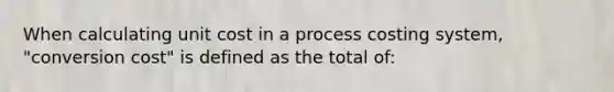 When calculating unit cost in a process costing system, "conversion cost" is defined as the total of: