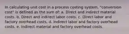 In calculating unit cost in a process costing system, "conversion cost" is defined as the sum of: a. Direct and indirect material costs. b. Direct and indirect labor costs. c. Direct labor and factory overhead costs. d. Indirect labor and factory overhead costs. e. Indirect material and factory overhead costs.