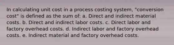 In calculating unit cost in a process costing system, "conversion cost" is defined as the sum of: a. Direct and indirect material costs. b. Direct and indirect labor costs. c. Direct labor and factory overhead costs. d. Indirect labor and factory overhead costs. e. Indirect material and factory overhead costs.