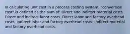 In calculating unit cost in a process costing system, "conversion cost" is defined as the sum of: Direct and indirect material costs. Direct and indirect labor costs. Direct labor and factory overhead costs. Indirect labor and factory overhead costs. Indirect material and factory overhead costs.