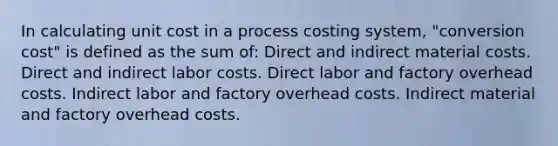 In calculating unit cost in a process costing system, "conversion cost" is defined as the sum of: Direct and indirect material costs. Direct and indirect labor costs. Direct labor and factory overhead costs. Indirect labor and factory overhead costs. Indirect material and factory overhead costs.