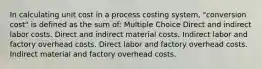 In calculating unit cost in a process costing system, "conversion cost" is defined as the sum of: Multiple Choice Direct and indirect labor costs. Direct and indirect material costs. Indirect labor and factory overhead costs. Direct labor and factory overhead costs. Indirect material and factory overhead costs.