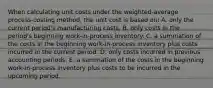 When calculating unit costs under the weighted-average process-costing method, the unit cost is based on: A. only the current period's manufacturing costs. B. only costs in the period's beginning work-in-process inventory. C. a summation of the costs in the beginning work-in-process inventory plus costs incurred in the current period. D. only costs incurred in previous accounting periods. E. a summation of the costs in the beginning work-in-process inventory plus costs to be incurred in the upcoming period.