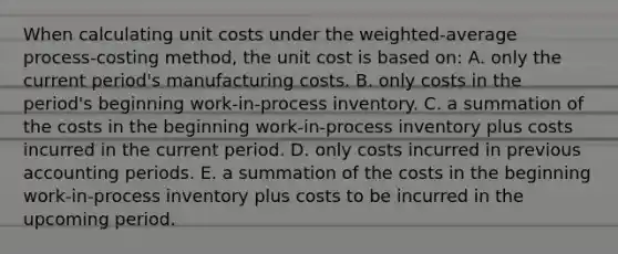 When calculating unit costs under the weighted-average process-costing method, the unit cost is based on: A. only the current period's manufacturing costs. B. only costs in the period's beginning work-in-process inventory. C. a summation of the costs in the beginning work-in-process inventory plus costs incurred in the current period. D. only costs incurred in previous accounting periods. E. a summation of the costs in the beginning work-in-process inventory plus costs to be incurred in the upcoming period.