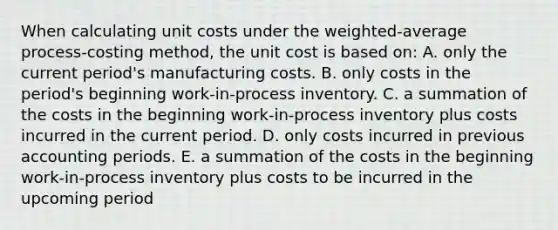 When calculating unit costs under the weighted-average process-costing method, the unit cost is based on: A. only the current period's manufacturing costs. B. only costs in the period's beginning work-in-process inventory. C. a summation of the costs in the beginning work-in-process inventory plus costs incurred in the current period. D. only costs incurred in previous accounting periods. E. a summation of the costs in the beginning work-in-process inventory plus costs to be incurred in the upcoming period