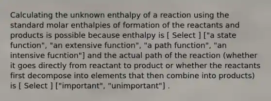 Calculating the unknown enthalpy of a reaction using the standard molar enthalpies of formation of the reactants and products is possible because enthalpy is [ Select ] ["a state function", "an extensive function", "a path function", "an intensive fucntion"] and the actual path of the reaction (whether it goes directly from reactant to product or whether the reactants first decompose into elements that then combine into products) is [ Select ] ["important", "unimportant"] .