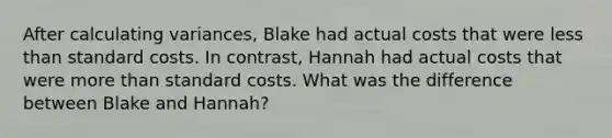 After calculating variances, Blake had actual costs that were <a href='https://www.questionai.com/knowledge/k7BtlYpAMX-less-than' class='anchor-knowledge'>less than</a> <a href='https://www.questionai.com/knowledge/k66rzHC4Lr-standard-costs' class='anchor-knowledge'>standard costs</a>. In contrast, Hannah had actual costs that were <a href='https://www.questionai.com/knowledge/keWHlEPx42-more-than' class='anchor-knowledge'>more than</a> standard costs. What was the difference between Blake and Hannah?