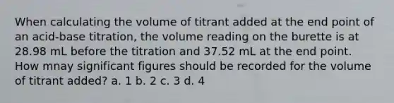 When calculating the volume of titrant added at the end point of an acid-base titration, the volume reading on the burette is at 28.98 mL before the titration and 37.52 mL at the end point. How mnay significant figures should be recorded for the volume of titrant added? a. 1 b. 2 c. 3 d. 4