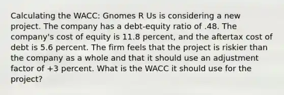 Calculating the WACC: Gnomes R Us is considering a new project. The company has a debt-equity ratio of .48. The company's cost of equity is 11.8 percent, and the aftertax cost of debt is 5.6 percent. The firm feels that the project is riskier than the company as a whole and that it should use an adjustment factor of +3 percent. What is the WACC it should use for the project?