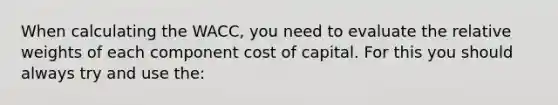 When calculating the WACC, you need to evaluate the relative weights of each component cost of capital. For this you should always try and use the: