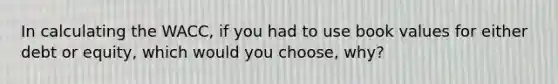 In calculating the WACC, if you had to use book values for either debt or equity, which would you choose, why?