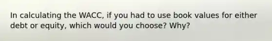 In calculating the WACC, if you had to use book values for either debt or equity, which would you choose? Why?