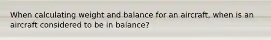 When calculating weight and balance for an aircraft, when is an aircraft considered to be in balance?