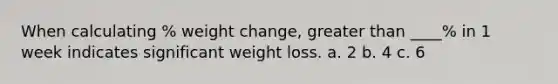 When calculating % weight change, greater than ____% in 1 week indicates significant weight loss. a. 2 b. 4 c. 6