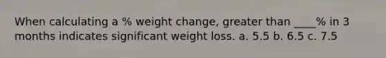 When calculating a % weight change, greater than ____% in 3 months indicates significant weight loss. a. 5.5 b. 6.5 c. 7.5