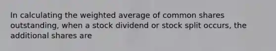 In calculating the weighted average of common shares outstanding, when a stock dividend or stock split occurs, the additional shares are