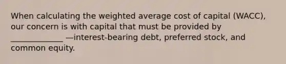 When calculating the weighted average cost of capital (WACC), our concern is with capital that must be provided by _____________ —interest-bearing debt, preferred stock, and common equity.