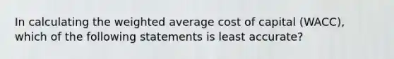 In calculating the weighted average cost of capital (WACC), which of the following statements is least accurate?