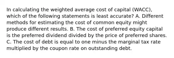 In calculating the weighted average cost of capital (WACC), which of the following statements is least accurate? A. Different methods for estimating the cost of common equity might produce different results. B. The cost of preferred equity capital is the preferred dividend divided by the price of preferred shares. C. The cost of debt is equal to one minus the marginal tax rate multiplied by the coupon rate on outstanding debt.