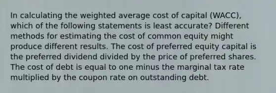 In calculating the weighted average cost of capital (WACC), which of the following statements is least accurate? Different methods for estimating the cost of common equity might produce different results. The cost of preferred equity capital is the preferred dividend divided by the price of preferred shares. The cost of debt is equal to one minus the marginal tax rate multiplied by the coupon rate on outstanding debt.