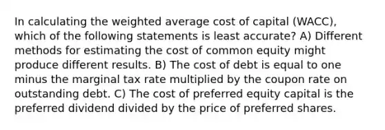 In calculating the weighted average cost of capital (WACC), which of the following statements is least accurate? A) Different methods for estimating the cost of common equity might produce different results. B) The cost of debt is equal to one minus the marginal tax rate multiplied by the coupon rate on outstanding debt. C) The cost of preferred equity capital is the preferred dividend divided by the price of preferred shares.