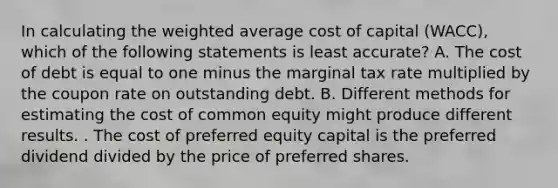 In calculating the weighted average cost of capital (WACC), which of the following statements is least accurate? A. The cost of debt is equal to one minus the marginal tax rate multiplied by the coupon rate on outstanding debt. B. Different methods for estimating the cost of common equity might produce different results. . The cost of preferred equity capital is the preferred dividend divided by the price of preferred shares.