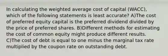 In calculating the weighted average cost of capital (WACC), which of the following statements is least accurate? A)The cost of preferred equity capital is the preferred dividend divided by the price of preferred shares. B)Different methods for estimating the cost of common equity might produce different results. C)The cost of debt is equal to one minus the marginal tax rate multiplied by the coupon rate on outstanding debt.