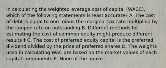 In calculating the <a href='https://www.questionai.com/knowledge/koL1NUNNcJ-weighted-average' class='anchor-knowledge'>weighted average</a> cost of capital (WACC), which of the following statements is least accurate? A. The cost of debt is equal to one minus the marginal tax rate multiplied by the coupon rate on outstanding B. Different methods for estimating the cost of common equity might produce different results ‡ C. The cost of preferred equity capital is the preferred dividend divided by the price of preferred shares D. The weights used in calculating WAC are based on the market values of each capital components E. None of the above