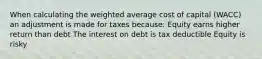 When calculating the weighted average cost of capital (WACC) an adjustment is made for taxes because: Equity earns higher return than debt The interest on debt is tax deductible Equity is risky