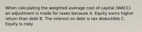 When calculating the weighted average cost of capital (WACC) an adjustment is made for taxes because A. Equity earns higher return than debt B. The interest on debt is tax deductible C. Equity is risky