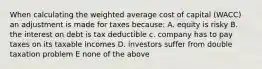 When calculating the weighted average cost of capital (WACC) an adjustment is made for taxes because: A. equity is risky B. the interest on debt is tax deductible c. company has to pay taxes on its taxable incomes D. investors suffer from double taxation problem E none of the above